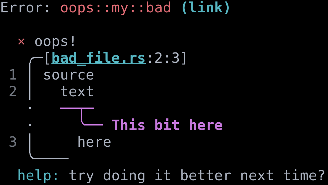 
Narratable printout:
\
diagnostic error code: oops::my::bad (link)
Error: oops!
\
Begin snippet for bad_file.rs starting
at line 2, column 3
\
snippet line 1: source
\
snippet line 2:  text
highlight starting at line 1, column 3: This bit here
\
snippet line 3: here
\
diagnostic help: try doing it better next time?